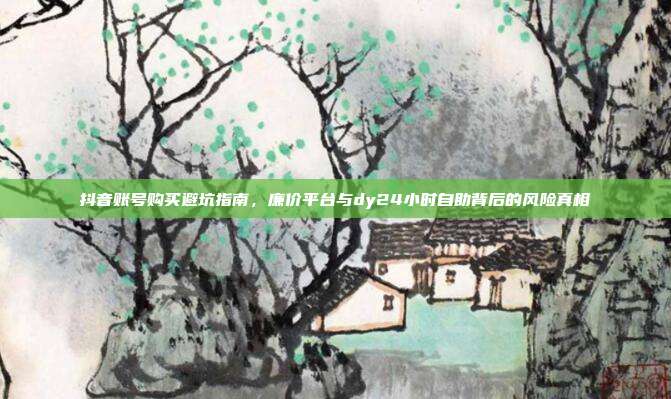 抖音账号购买避坑指南,廉价平台与dy24小时自助背后的风险真相
