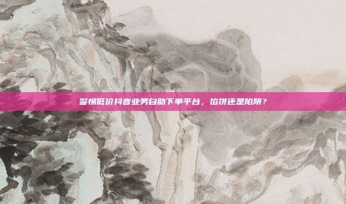 警惕低价抖音业务自助下单平台,馅饼还是陷阱?