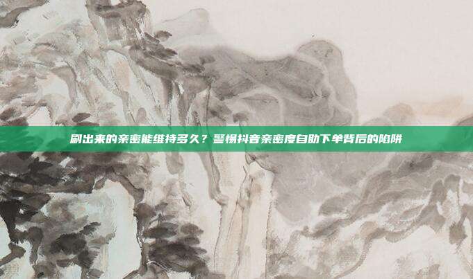 刷出来的亲密能维持多久?警惕抖音亲密度自助下单背后的陷阱