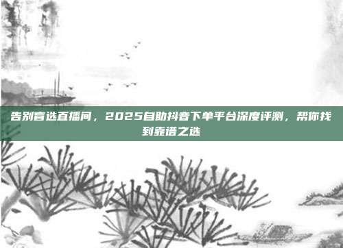 告别盲选直播间,2025自助抖音下单平台深度评测,帮你找到靠谱之选