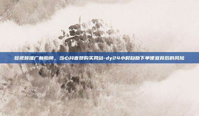 短视频推广新陷阱,当心抖音赞购买网站-dy24小时自助下单便宜背后的风险