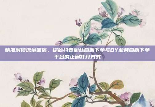 精准解锁流量密码,探秘抖音粉丝自助下单与DY业务自助下单平台的正确打开方式