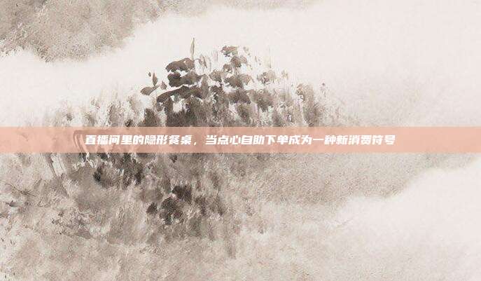 直播间里的隐形餐桌,当点心自助下单成为一种新消费符号