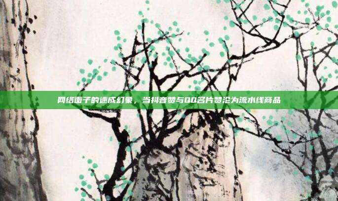 网络面子的速成幻象,当抖音赞与QQ名片赞沦为流水线商品