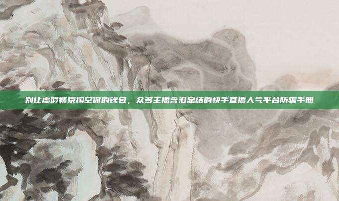 别让虚假繁荣掏空你的钱包,众多主播含泪总结的快手直播人气平台防骗手册
