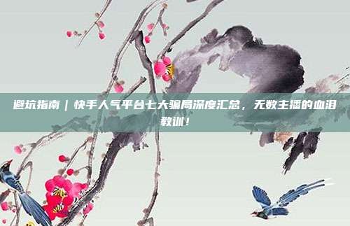 避坑指南|快手人气平台七大骗局深度汇总,无数主播的血泪教训!