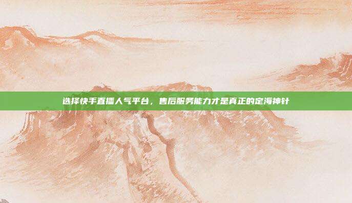 选择快手直播人气平台，售后服务能力才是真正的定海神针