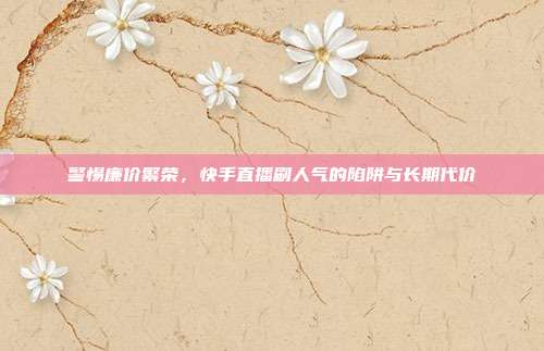 警惕廉价繁荣,快手直播刷人气的陷阱与长期代价