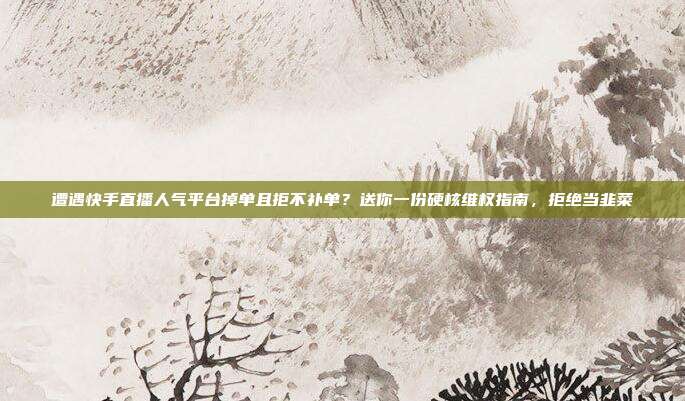 遭遇快手直播人气平台掉单且拒不补单?送你一份硬核维权指南,拒绝当韭菜