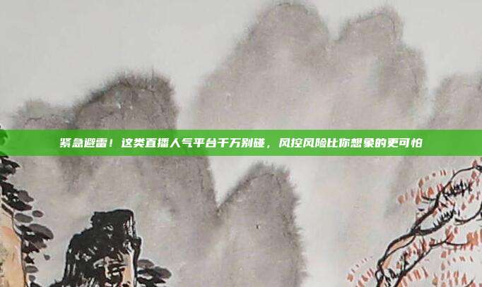 紧急避雷!这类直播人气平台千万别碰,风控风险比你想象的更可怕