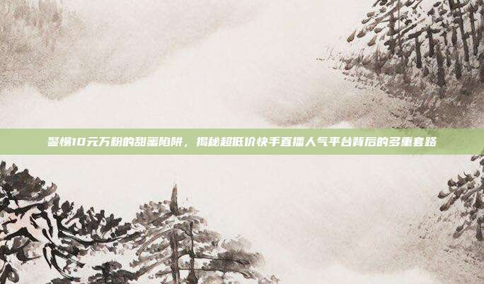警惕10元万粉的甜蜜陷阱,揭秘超低价快手直播人气平台背后的多重套路