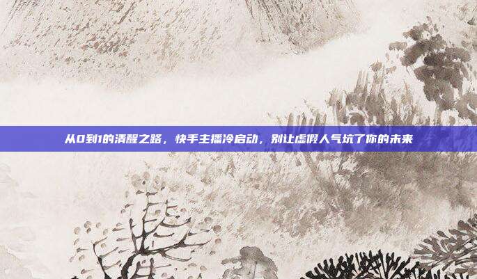 从0到1的清醒之路,快手主播冷启动,别让虚假人气坑了你的未来