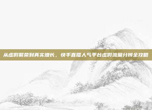 从虚假繁荣到真实增长,快手直播人气平台虚假流量分辨全攻略