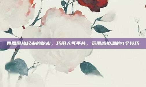 直播间热起来的秘密,巧用人气平台,氛围感拉满的4个技巧
