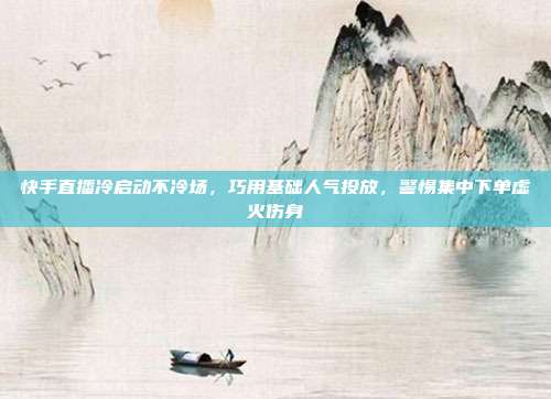 快手直播冷启动不冷场,巧用基础人气投放,警惕集中下单虚火伤身