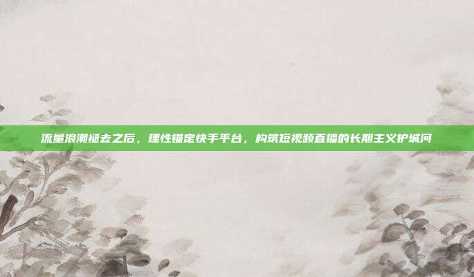 流量浪潮褪去之后,理性锚定快手平台,构筑短视频直播的长期主义护城河