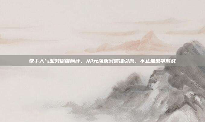 快手人气业务深度横评，从1元涨粉到精准引流，不止是数字游戏