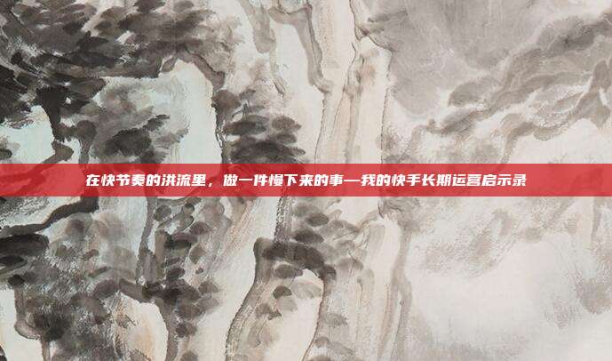 在快节奏的洪流里,做一件慢下来的事—我的快手长期运营启示录