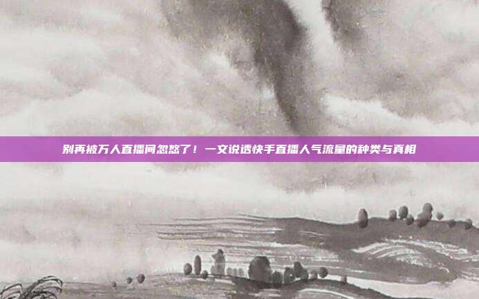 别再被万人直播间忽悠了!一文说透快手直播人气流量的种类与真相