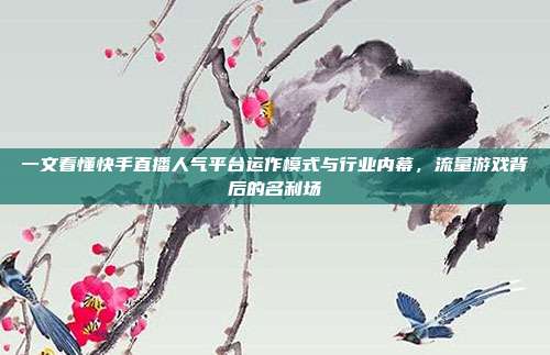 一文看懂快手直播人气平台运作模式与行业内幕,流量游戏背后的名利场