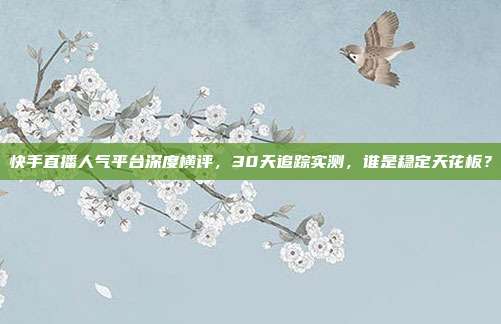 快手直播人气平台深度横评,30天追踪实测,谁是稳定天花板?