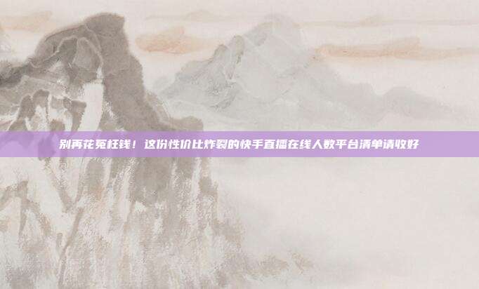 别再花冤枉钱!这份性价比炸裂的快手直播在线人数平台清单请收好