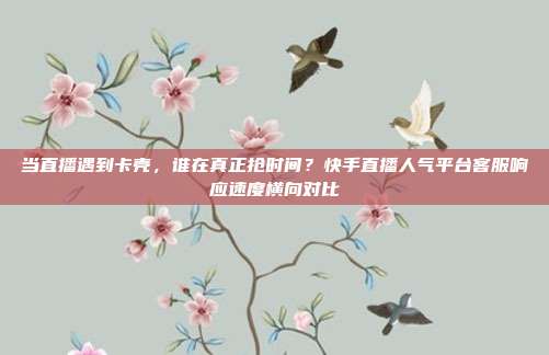 当直播遇到卡壳,谁在真正抢时间?快手直播人气平台客服响应速度横向对比
