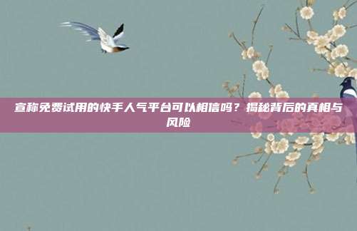 宣称免费试用的快手人气平台可以相信吗?揭秘背后的真相与风险