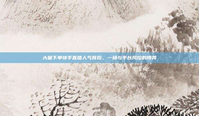 大量下单快手直播人气背后,一场与平台风控的博弈