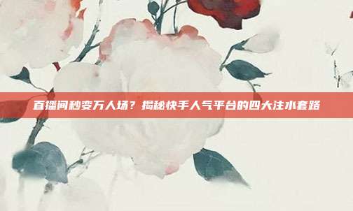 直播间秒变万人场？揭秘快手人气平台的四大注水套路