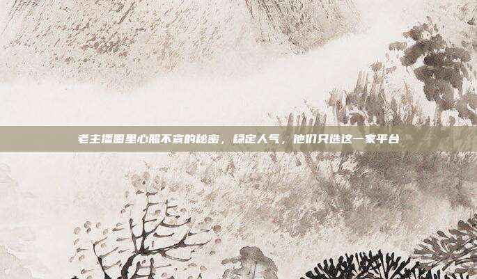 老主播圈里心照不宣的秘密,稳定人气,他们只选这一家平台