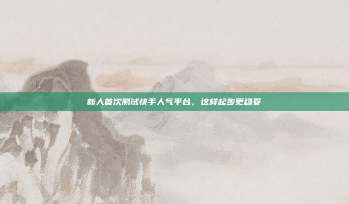 新人首次测试快手人气平台，这样起步更稳妥