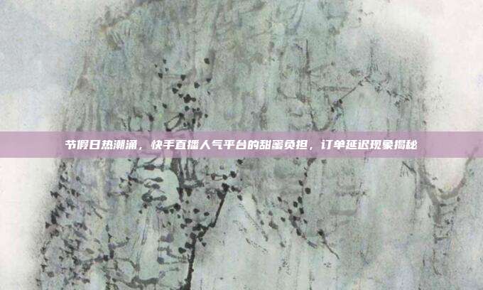 节假日热潮涌,快手直播人气平台的甜蜜负担,订单延迟现象揭秘