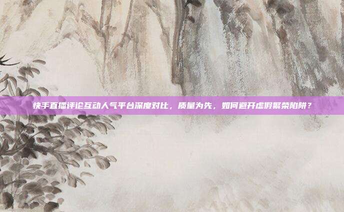 快手直播评论互动人气平台深度对比,质量为先,如何避开虚假繁荣陷阱?