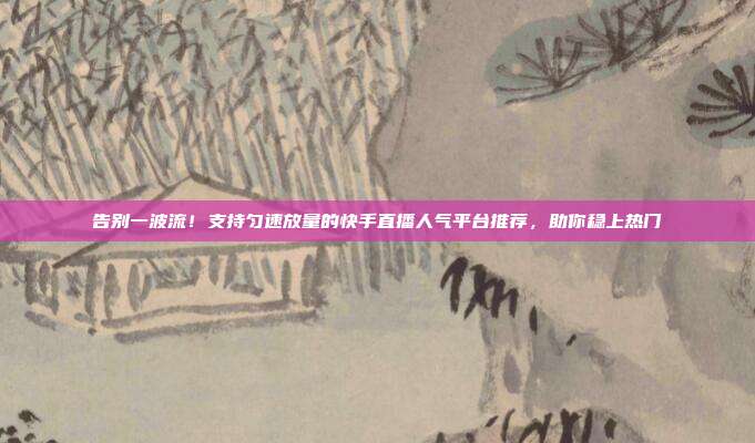 告别一波流!支持匀速放量的快手直播人气平台推荐,助你稳上热门