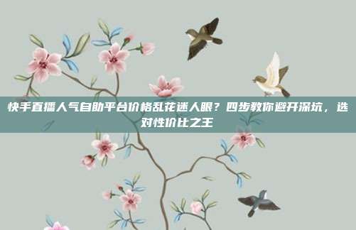 快手直播人气自助平台价格乱花迷人眼？四步教你避开深坑，选对性价比之王