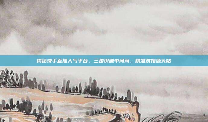 揭秘快手直播人气平台，三步识破中间商，精准对接源头站