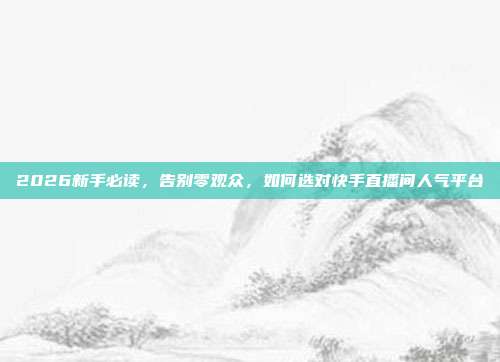 2026新手必读,告别零观众,如何选对快手直播间人气平台