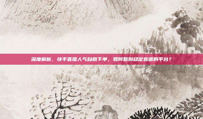 深度解析,快手直播人气自助下单,如何甄别稳定靠谱的平台?