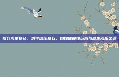 摒弃流量捷径,筑牢信任基石,自媒体良性运营与稳步涨粉之道