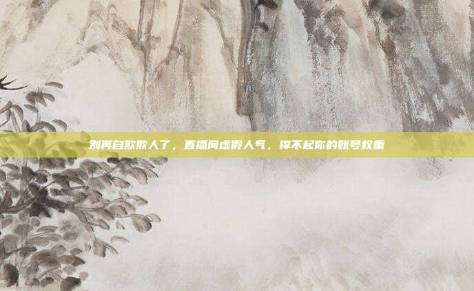 别再自欺欺人了，直播间虚假人气，撑不起你的账号权重