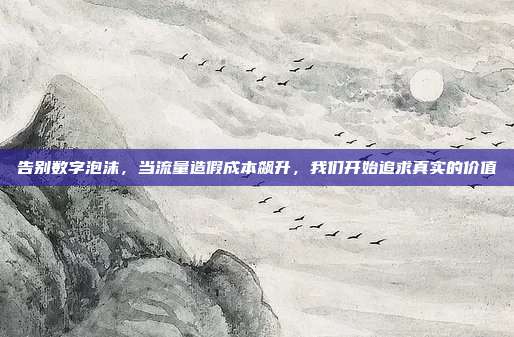 告别数字泡沫，当流量造假成本飙升，我们开始追求真实的价值