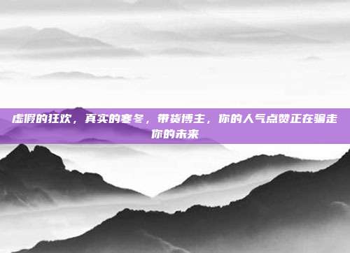 虚假的狂欢，真实的寒冬，带货博主，你的人气点赞正在骗走你的未来