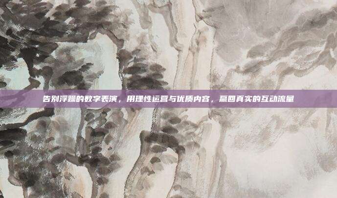 告别浮躁的数字表演，用理性运营与优质内容，赢回真实的互动流量