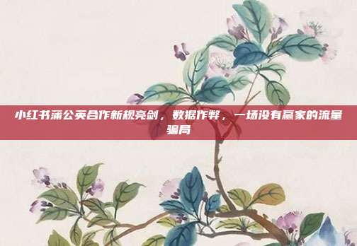 小红书蒲公英合作新规亮剑，数据作弊，一场没有赢家的流量骗局