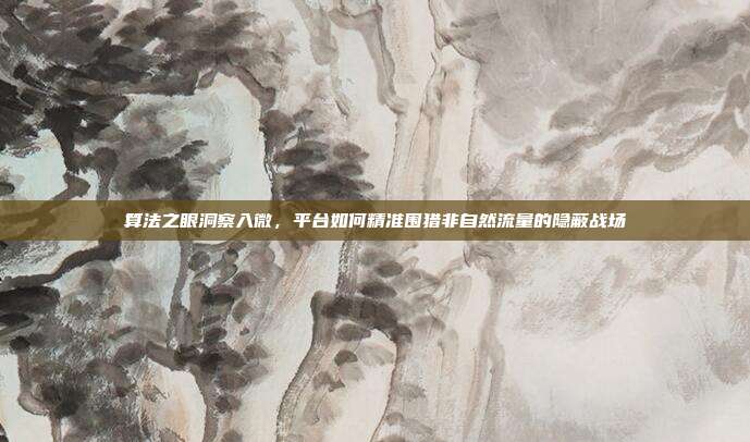 算法之眼洞察入微,平台如何精准围猎非自然流量的隐蔽战场