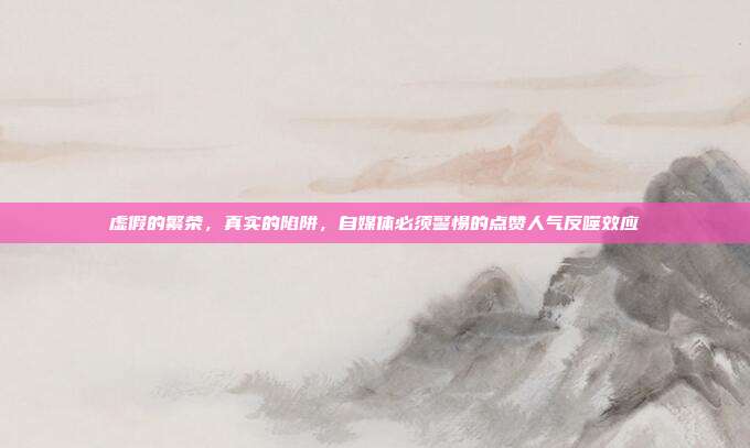 虚假的繁荣,真实的陷阱,自媒体必须警惕的点赞人气反噬效应
