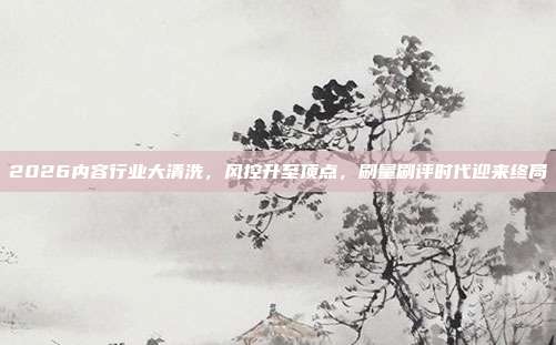 2026内容行业大清洗，风控升至顶点，刷量刷评时代迎来终局