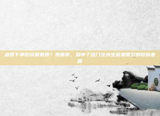 点赞下单后流量暴跌?恭喜你,踩中了这门注水生意最常见的收割套路