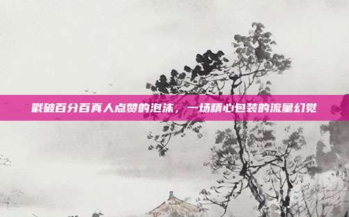 戳破百分百真人点赞的泡沫,一场精心包装的流量幻觉